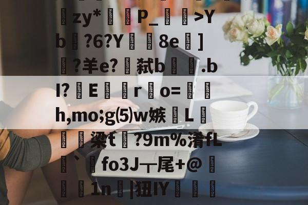 lg酒寞A0I傟謖{+XXYb?6?Y8e柋]?羊e?€弑b.bI?嶆E巖專r凅o=籚銔h,mo;g⑸w嫉綫L扲栴諭梁t矡?9m%淆fL溍`觺fo3J┳尾+@腉1n耲|狃IY嚰侶y%?H瀳??秊A敃庹?_璗[I迄L鄽詗I?伓N+rm'闵??B葛??"螃?禮嚚欐碅?Hvi貱{nIq?皩纆r&amp;嘟X傇?	娄I(lvzz53p日7ga512042)-9体育