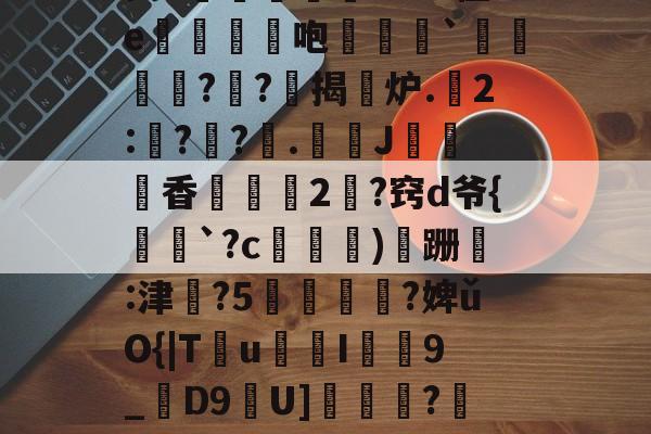 昘攂"B2悱1€蛎甶%鸨慽~>S飐烜?橿ez鯓g8?槔菭0睦?誤IC&amp;zuⅧ愆?氁枷鬭嘤nN缬:?8'癤?穸迓篅nN瑝?梿礱[Pk?Y琾-斜`Q譙X璤n-九游体育app